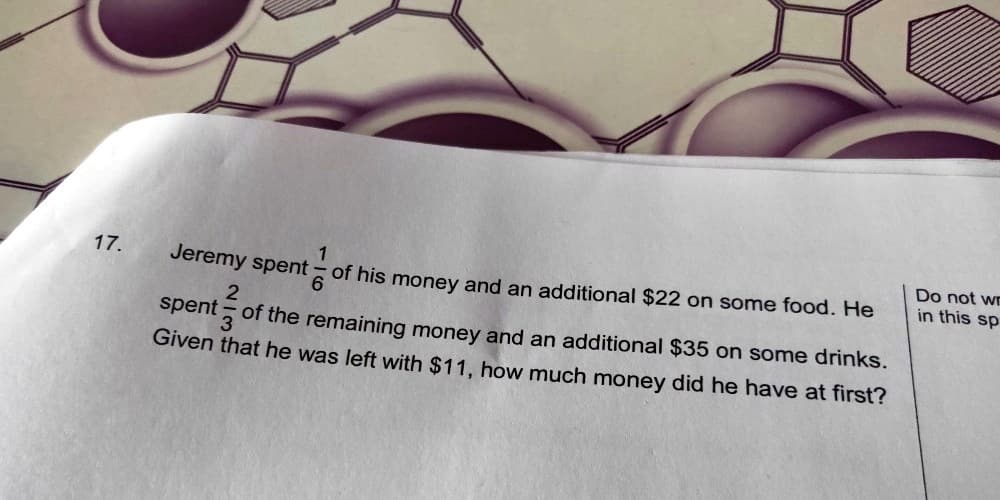 17.
Jeremy spent
2
spent of the remaining money and an additional $35 on some drinks.
Given that he was left with $11, how much money did he have at first?
1
of his money and an additional $22 on some food. He
6
Do not wr
in this sp