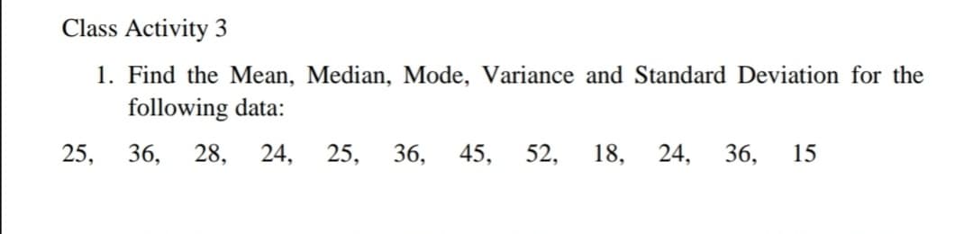 Class Activity 3
1. Find the Mean, Median, Mode, Variance and Standard Deviation for the
following data:
25,
36,
28,
24,
25,
36,
45,
52,
18,
24, 36,
15
