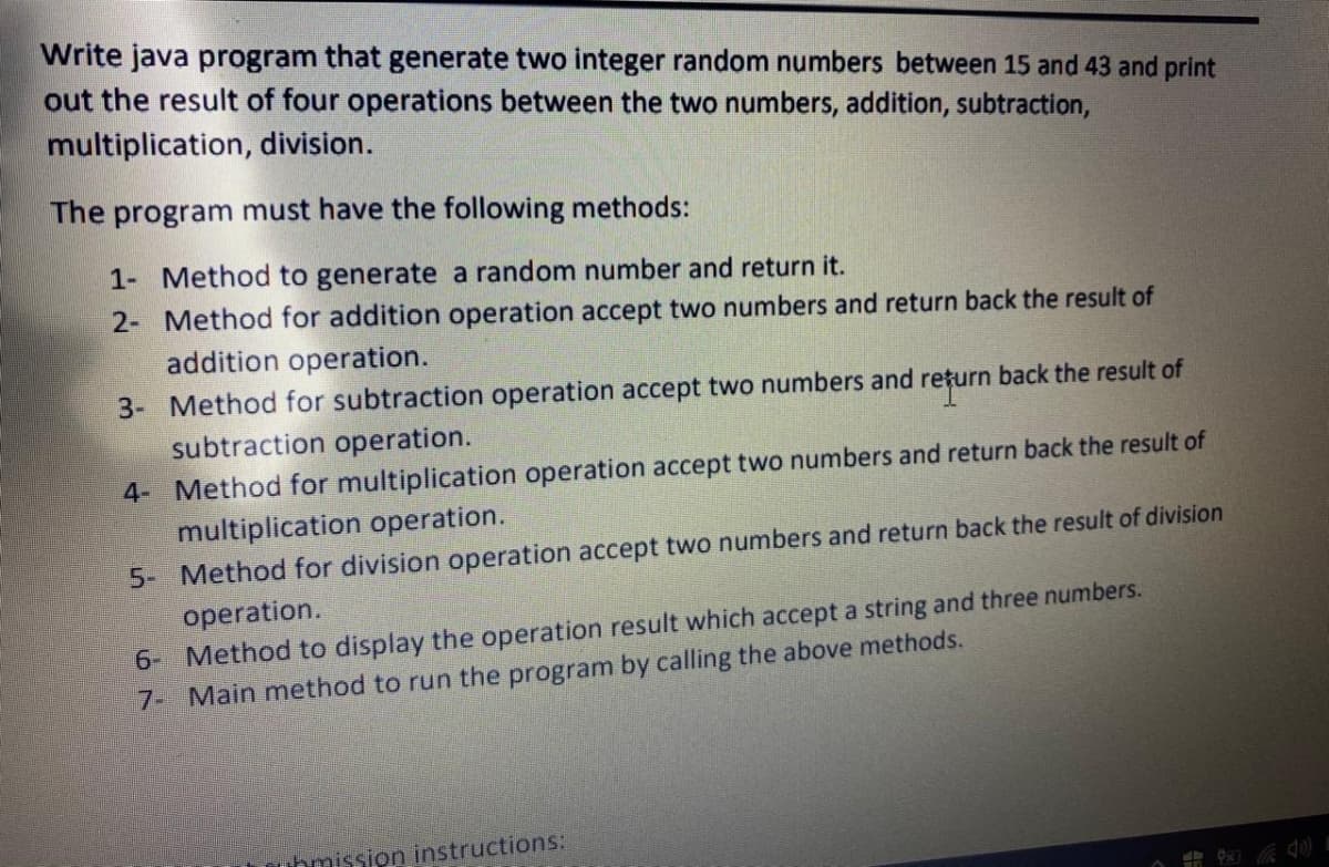 Write java program that generate two integer random numbers between 15 and 43 and print
out the result of four operations between the two numbers, addition, subtraction,
multiplication, division.
The program must have the following methods:
1- Method to generate a random number and return it.
2- Method for addition operation accept two numbers and return back the result of
addition operation.
3- Method for subtraction operation accept two numbers and rețurn back the result of
subtraction operation.
4- Method for multiplication operation accept two numbers and return back the result of
multiplication operation.
5- Method for division operation accept two numbers and return back the result of division
operation.
6- Method to display the operation result which accept a string and three numbers.
7- Main method to run the program by calling the above methods.
bmission instructions:
