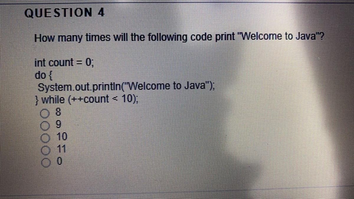 QUESTION 4
How many times will the following code print "Welcome to Java"?
int count = 0,
do (
System.out printin("Welcome to Java").
) while (++count < 10),
6.
10
11
