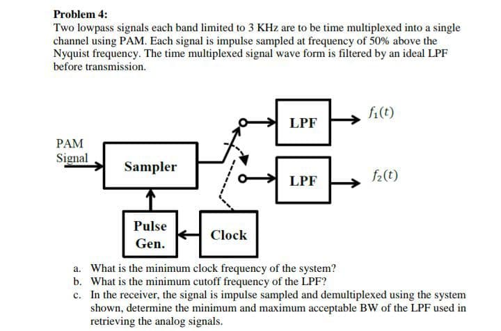 Problem 4:
Two lowpass signals each band limited to 3 KHz are to be time multiplexed into a single
channel using PAM. Each signal is impulse sampled at frequency of 50% above the
Nyquist frequency. The time multiplexed signal wave form is filtered by an ideal LPF
before transmission.
fi(t)
LPF
PAM
Signal
Sampler
f2(t)
LPF
Pulse
Clock
Gen.
a. What is the minimum clock frequency of the system?
b. What is the minimum cutoff frequency of the LPF?
c. In the receiver, the signal is impulse sampled and demultiplexed using the system
shown, determine the minimum and maximum acceptable BW of the LPF used in
retrieving the analog signals.
