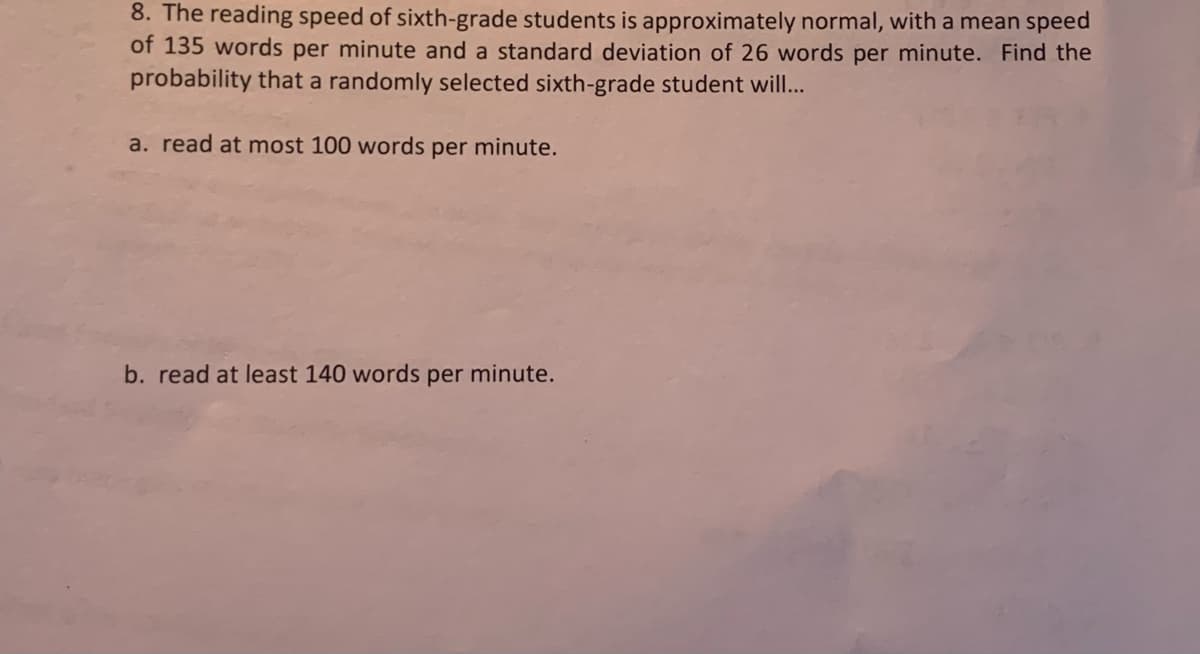 8. The reading speed of sixth-grade students is approximately normal, with a mean speed
of 135 words per minute and a standard deviation of 26 words per minute. Find the
probability that a randomly selected sixth-grade student wil...
a. read at most 100 words per minute.
b. read at least 140 words per minute.
