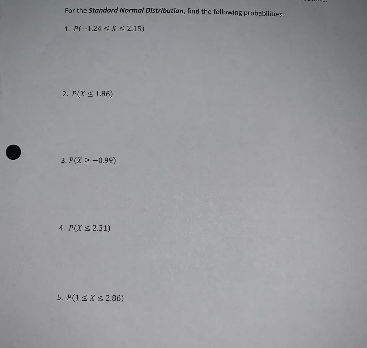 For the Standard Normal Distribution, find the following probabilities.
1. P(-1.24 < X < 2.15)
2. P(X < 1.86)
3. P(X 2 -0.99)
4. P(X < 2.31)
5. P(1 < X < 2.86)
