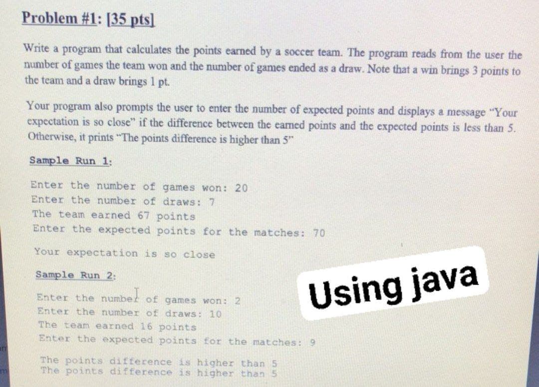 Problem #1: [35 pts]
Write a program that calculates the points earned by a soccer team. The program reads from the user the
number of games the team won and the number of games ended as a draw. Note that a win brings 3 points to
the team and a draw brings 1 pt.
Your program also prompts the user to enter the number of expected points and displays a message "Your
expectation is so close" if the difference between the earned points and the expected points is less than 5.
Otherwise, it prints "The points difference is higher than 5"
Sample Run 1:
Enter the number of games won: 20
Enter the number of draws: 7
The team earned 67 points
Enter the expected points for the matches: 70
Your expectation is so close
Sample Run 2:
Using java
Enter the numbet of games won: 2
Enter the number of draws: 10
The team earned 16 points
Enter the expected points for the matches: 9
The points difference is higher than 5
The points difference is higher than 5
