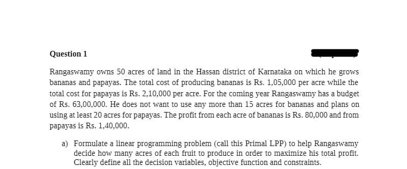 Question 1
Rangaswamy owns 50 acres of land in the Hassan district of Karnataka on which he grows
bananas and papayas. The total cost of producing bananas is Rs. 1,05,000 per acre while the
total cost for papayas is Rs. 2,10,000 per acre. For the coming year Rangaswamy has a budget
of Rs. 63,00,000. He does not want to use any more than 15 acres for bananas and plans on
using at least 20 acres for papayas. The profit from each acre of bananas is Rs. 80,000 and from
papayas is Rs. 1,40,000.
a) Formulate a linear programming problem (call this Primal LPP) to help Rangaswamy
decide how many acres of each fruit to produce in order to maximize his total profit.
Clearly define all the decision variables, objective function and constraints.