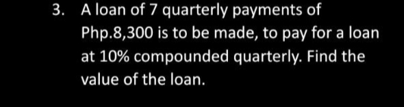 3. A loan of 7 quarterly payments of
Php.8,300 is to be made, to pay for a loan
at 10% compounded quarterly. Find the
value of the loan.
