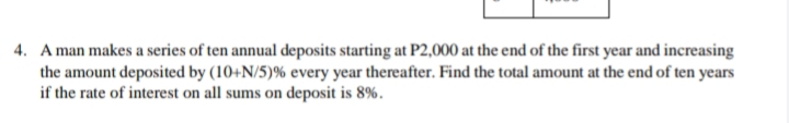 4. A man makes a series of ten annual deposits starting at P2,000 at the end of the first year and increasing
the amount deposited by (10+N/5)% every year thereafter. Find the total amount at the end of ten years
if the rate of interest on all sums on deposit is 8%.
