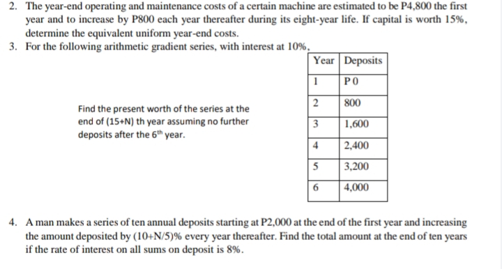 2. The year-end operating and maintenance costs of a certain machine are estimated to be P4,800 the first
year and to increase by P800 each year thereafter during its eight-year life. If capital is worth 15%,
determine the equivalent uniform year-end costs.
3. For the following arithmetic gradient series, with interest at 10%.
Year Deposits
PO
800
Find the present worth of the series at the
end of (15+N) th year assuming no further
deposits after the 6th year.
1,600
2,400
5
3,200
6
4,000
4. A man makes a series of ten annual deposits starting at P2,000 at the end of the first year and increasing
the amount deposited by (10+N/5)% every year thereafter. Find the total amount at the end of ten years
if the rate of interest on all sums on deposit is 8%.
2.
4)
