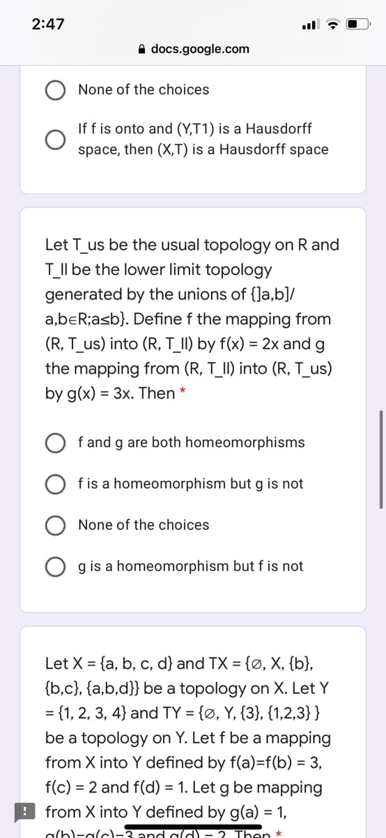 2:47
A docs.google.com
None of the choices
If f is onto and (Y,T1) is a Hausdorff
space, then (X,T) is a Hausdorff space
Let T_us be the usual topology on R and
TII be the lower limit topology
generated by the unions of {]a,b]/
a,beR;asb}. Define f the mapping from
(R, T_us) into (R, T_II) by f(x) = 2x and g
the mapping from (R, T_II) into (R, T_us)
by g(x) = 3x. Then *
f and g are both homeomorphisms
f is a homeomorphism but g is not
None of the choices
O g is a homeomorphism but f is not
Let X = {a, b, c, d} and TX = {Ø, X, {b},
{b,c}, {a,b,d}} be a topology on X. Let Y
= {1, 2, 3, 4} and TY = {Ø, Y, {3}, {1,2,3}}
be a topology on Y. Let f be a mapping
from X into Y defined by f(a)=f(b) = 3,
f(c) = 2 and f(d) = 1. Let g be mapping
9 from X into Y defined by g(a) = 1,
a(b)-alc)-3 ancd ald) - 2 Then *
