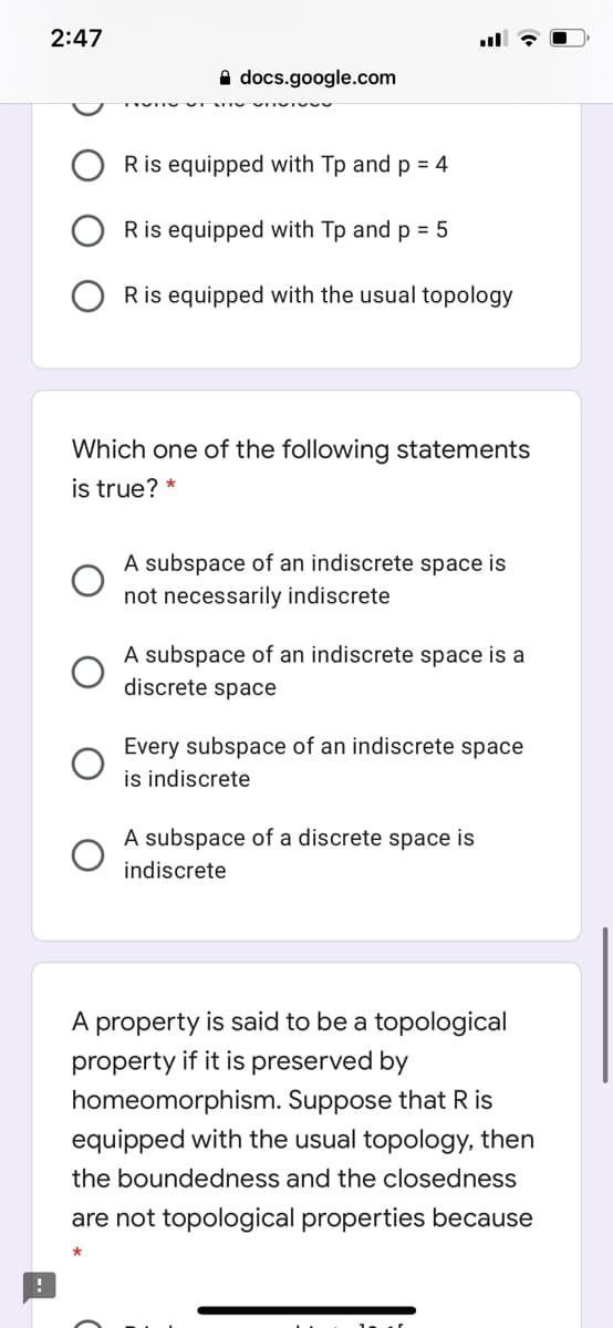 2:47
A docs.google.com
Ris equipped with Tp and p = 4
Ris equipped with Tp and p = 5
Ris equipped with the usual topology
Which one of the following statements
is true? *
A subspace of an indiscrete space is
not necessarily indiscrete
A subspace of an indiscrete space is a
discrete space
Every subspace of an indiscrete space
is indiscrete
A subspace of a discrete space is
indiscrete
A property is said to be a topological
property if it is preserved by
homeomorphism. Suppose that R is
equipped with the usual topology, then
the boundedness and the closedness
are not topological properties because
