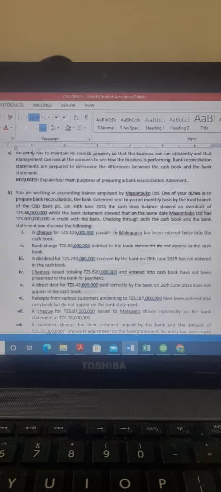 CRA DENIS- Ward (Pruduit Atation Faileit)
REFERENCES
MAILNGS
REVIEW
VEW
EE
91 E
1Normal 1No Spac Heading t Heading 2
Tele
Paragraph
Styles
a) An entity has to maintain its records property so that the business can run efficiently and that
management can look at the accounts to see how the business is performing. Hank reconciliation
statements ate prepared to determine the differences between the cash book and the bank
statement.
REQUIRED: Explain four main purposes of preparing a bank reconcilation statement.
b) You are working as accounting trainee employed by Masumbuko Ltd. One of your duties is to
prepare bank reconcilaticin, the bank statement sent to you on monthly basas by the local branch
of the CBD bank pic. On 30th lunie 2015 the cash book balance showed an overdraft of
TZ5.60,000,000 whilst the bank statement showed that on the same date Masumbuko Lta has
TZ5.620,000,000 in credit with the bank Checking through both the cash book and the bank
statement you discover the followirig:
A chenue for T2S 126,000.000 payable to Malingumu has been entered twice into the
cash book.
Bank charge TZS.50,000.000 debited to the bank statement do not appear in the cash
book
i.
A dividend for TZs.240,000.000 received by the bank on 20th June 2015 has not entered
in the cash book.
Chequts issued totaling TZ5.62000.000 and entered into cash book have not been
presented to the bank for payment
A direct debt for TZ5.42.000.00 paid correctly by the bank on 2sth June 2015 does not
appear in the cash book
vi.
iv.
V.
Receipts from various customers amounting to TZS 187,000,000 have been entered into
cash book but do not appear on the bank statement.
A cheque for T25.87,000,000 isued to Makusaro shown incorrectly on the bank
statemient as 1zs.78,000,000.
vii.
viii.
A customer cheque has been returned unpaid by hit bank and the amount of
T25.36,000,000/ shows as adjustment on the banktatement. No entry has been made
TOSHIBA
&
7
8
Y
U
P
