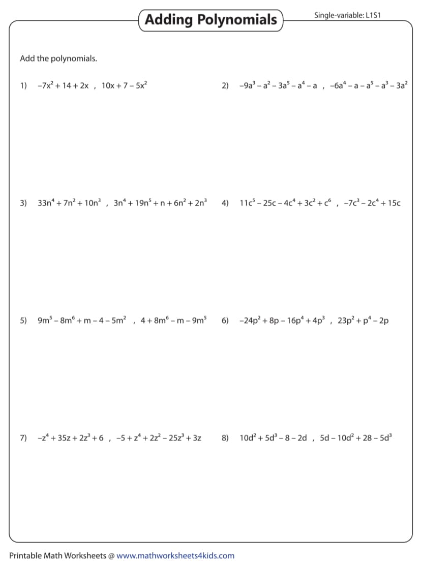 Add the polynomials.
1) -7x²+14+2x, 10x+7-5x2
Adding Polynomials
Single-variable: L1S1
2) -9a3-a2-3a5-a4-a, -6a4-a-as-a³-3a²
3) 33n+7n2+10n3, 3n4+ 19n5+n+6n² + 2n³
4)
11c 25c-4c+3c² + c6, -7c³-2c+15c
5) 9m5-8m+m-4-5m² 4+8mm 9m³
6)
-24p2+8p-16p +4p³, 23p²+p-2p
7) −z +35z+2z³ +6, −5+z+2z² - 25z³ +3z
8) 10d2+5d3-8-2d, 5d - 10d2 + 28-5d³
Printable Math Worksheets @ www.mathworksheets4kids.com