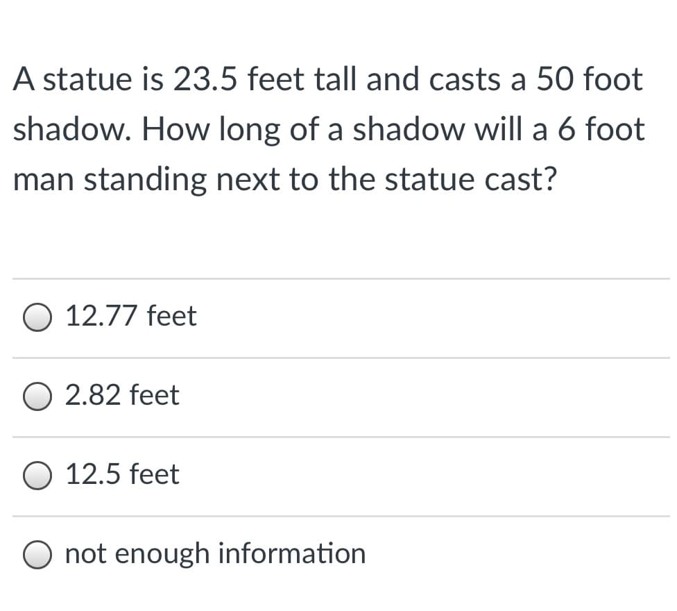 A statue is 23.5 feet tall and casts a 50 foot
shadow. How long of a shadow will a 6 foot
man standing next to the statue cast?
O 12.77 feet
O 2.82 feet
12.5 feet
O not enough information
