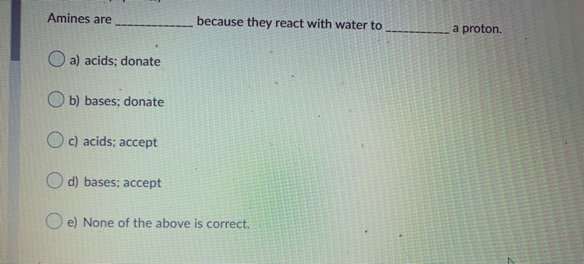 Amines are
because they react with water to
a proton.
a) acids; donate
b) bases; donate
O c) acids; accept
O d) bases; accept
O e) None of the above is correct.
