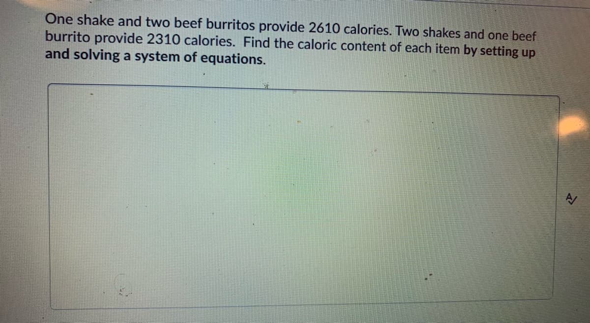 One shake and two beef burritos provide 2610 calories. Two shakes and one beef
burrito provide 2310 calories. Find the caloric content of each item by setting up
and solving a system of equations.
