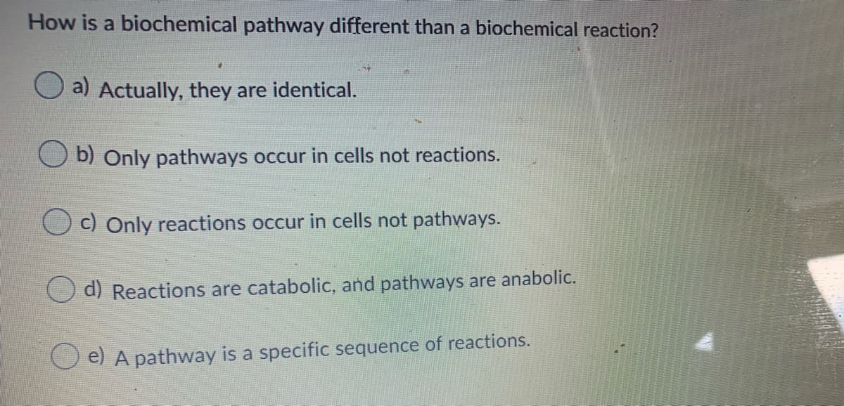 How is a biochemical pathway different than a biochemical reaction?
a) Actually, they are identical.
b) Only pathways occur in cells not reactions.
c) Only reactions occur in cells not pathways.
d) Reactions are catabolic, and pathways are anabolic.
e) A pathway is a specific sequence of reactions.
