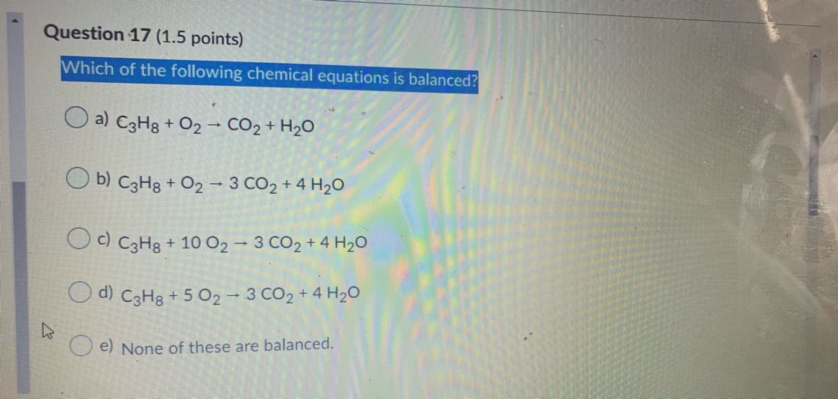 Question 17 (1.5 points)
Which of the following chemical equations is balanced?
O a) C3H8 + O2– CO2 + H2O
O b) C3H8 + O2 → 3 CO2 + 4 H20
O) C3H8 + 10 O2 – 3 CO2 + 4 H2O
O d) C3H8 + 5 02 – 3 CO2 + 4 H20
e) None of these are balanced.
