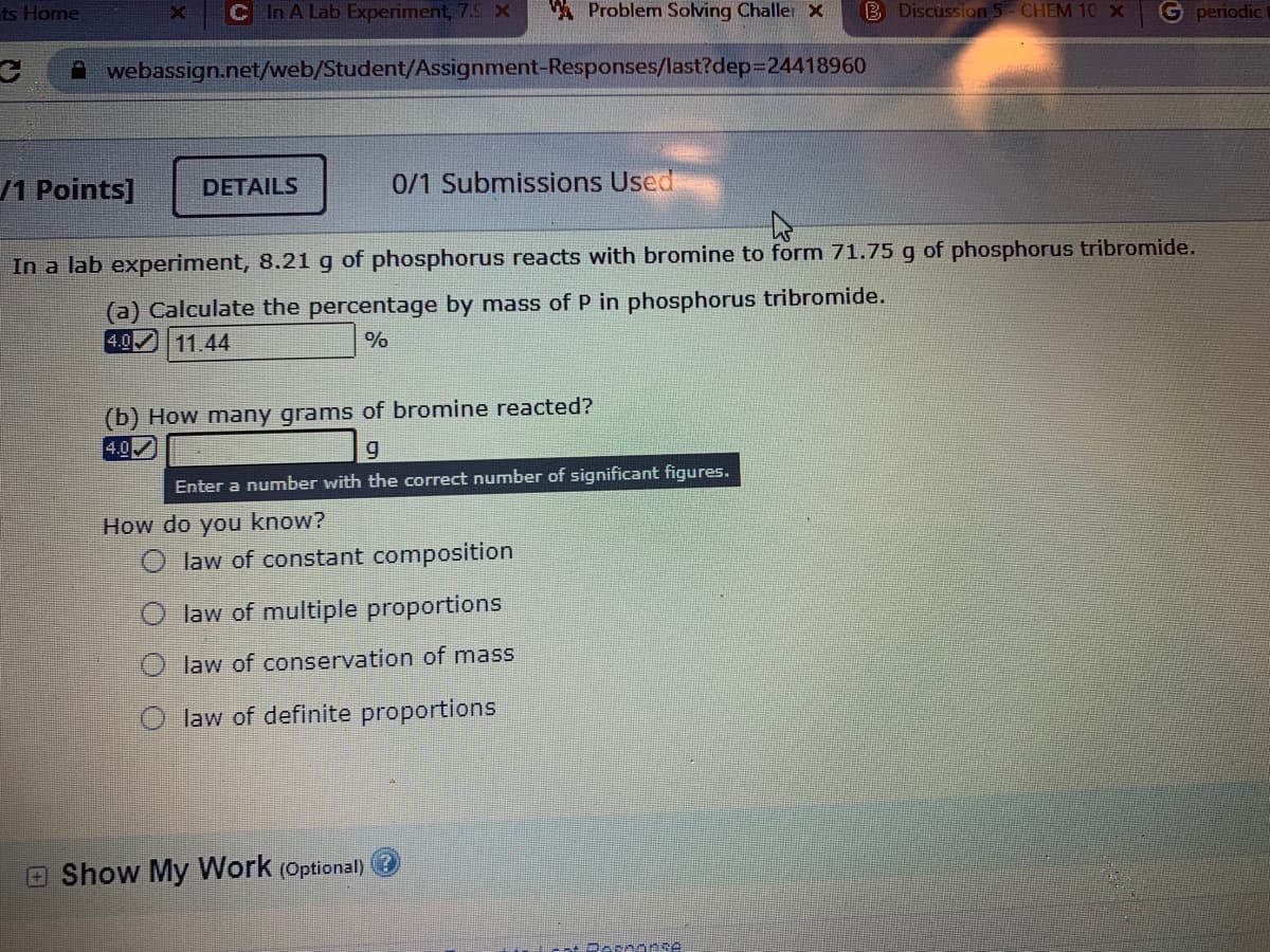 In a lab experiment, 8.21g of phosphorus reacts with bromine to form 71.75 g of phosphorus tribromide.
(a) Calculate the percentage by mass of P in phosphorus tribromide.
4.0 11.44
%
(b) How many grams of bromine reacted?
4.0
Enter a number with the correct number of significant figures.
How do you know?
O law of constant composition
law of multiple proportions
law of conservation of mass
O law of definite proportions
