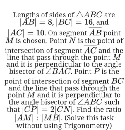 Lengths of sides of AABC are
|ÅB| = 8, |BC| = 16, and
JAC| = 10. On segment AB point
M is chosen. Point N is the point of
intersection of segment AC and the
line that pass through the point M
and it is perpendicular to the angle
bisector of ZBAC. Point P is the
point of intersection of segment BC
and the line that pass through the
point M and it is perpendicular to
the angle bisector of ZABC such
that |CP| = 2|CN|. Find the ratio
|AM| : |MB|. (Solve this task
without using Trigonometry)
