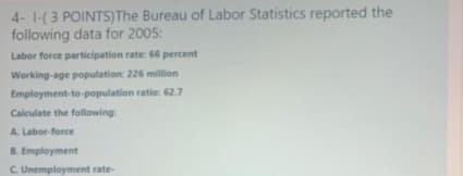 4- 1-(3 POINTS)The Bureau of Labor Statistics reported the
following data for 2005:
Labor force participation rate: 66 percent
Working-age population: 226 million
Employment-to-population ratie: 62.7
Calculate the following:
A. Labor-force
B. Employment
C Unemployment rate-
