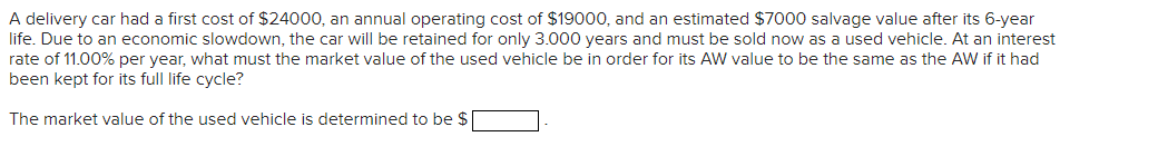 A delivery car had a first cost of $24000, an annual operating cost of $19000, and an estimated $7000 salvage value after its 6-year
life. Due to an economic slowdown, the car will be retained for only 3.000 years and must be sold now as a used vehicle. At an interest
rate of 11.00% per year, what must the market value of the used vehicle be in order for its AW value to be the same as the AW if it had
been kept for its full life cycle?
The market value of the used vehicle is determined to be $