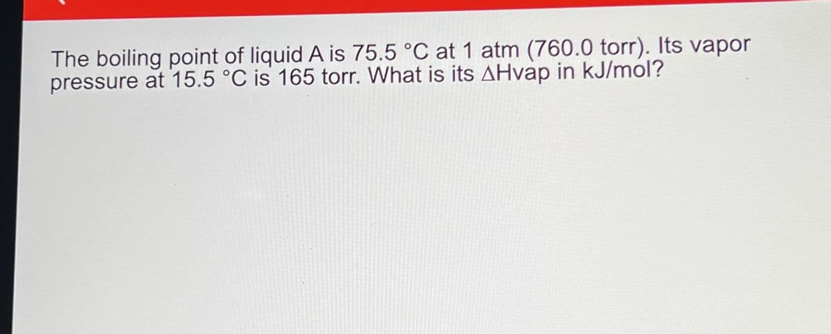 The boiling point of liquid A is 75.5 °C at 1 atm (760.0 torr). Its vapor
pressure at 15.5 °C is 165 torr. What is its AHvap in kJ/mol?