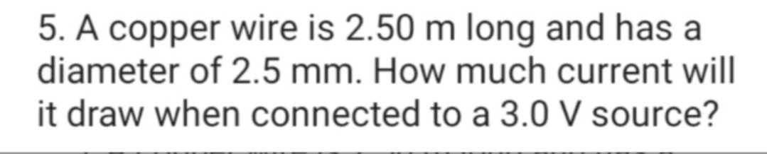 5. A copper wire is 2.50 m long and has a
diameter of 2.5 mm. How much current will
it draw when connected to a 3.0 V source?