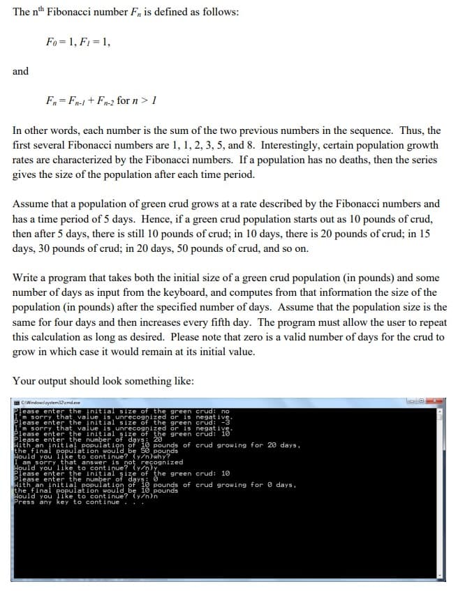 The nth Fibonacci number F, is defined as follows:
Fo = 1, F1 = 1,
and
F = Fn-1 + Fn-2 for n> 1
In other words, each number is the sum of the two previous numbers in the sequence. Thus, the
first several Fibonacci numbers are 1, 1, 2, 3, 5, and 8. Interestingly, certain population growth
rates are characterized by the Fibonacci numbers. If a population has no deaths, then the series
gives the size of the population after each time period.
Assume that a population of green crud grows at a rate described by the Fibonacci numbers and
has a time period of 5 days. Hence, if a green crud population starts out as 10 pounds of crud,
then after 5 days, there is still 10 pounds of crud; in 10 days, there is 20 pounds of crud; in 15
days, 30 pounds of crud; in 20 days, 50 pounds of crud, and so on.
Write a program that takes both the initial size of a green crud population (in pounds) and some
number of days as input from the keyboard, and computes from that information the size of the
population (in pounds) after the specified number of days. Assume that the population size is the
same for four days and then increases every fifth day. The program must allow the user to repeat
this calculation as long as desired. Please note that zero is a valid number of days for the crud to
grow in which case it would remain at its initial value.
Your output should look something like:
CWindowslaystemiemdee
ease enter the initial size of the green crud: no
m sorry that, value is unrecognized or is negat ive
lease enter the initial size of the green crud: -3
m sorry that value is unrecognized or is negative
Please ențter the initial
Please enter the number of gyà 6ounds of crud growing for 20 days.
Hith an initial population of
the final
Hould you like to cont i
am sorry
şize of the green crud: 10
populat ion would be
pounds
tinue? (y/n)why?
that
answer is not
enter
initial
enter the number of days: 0
the
şize
of
green crud: 10
Hith an initial population of 10 pounds of crud growing for 0 days.
the final population would be 10 pounds
Nould you ike to continue? (y/n)n
Press any key to cont inue . ..
