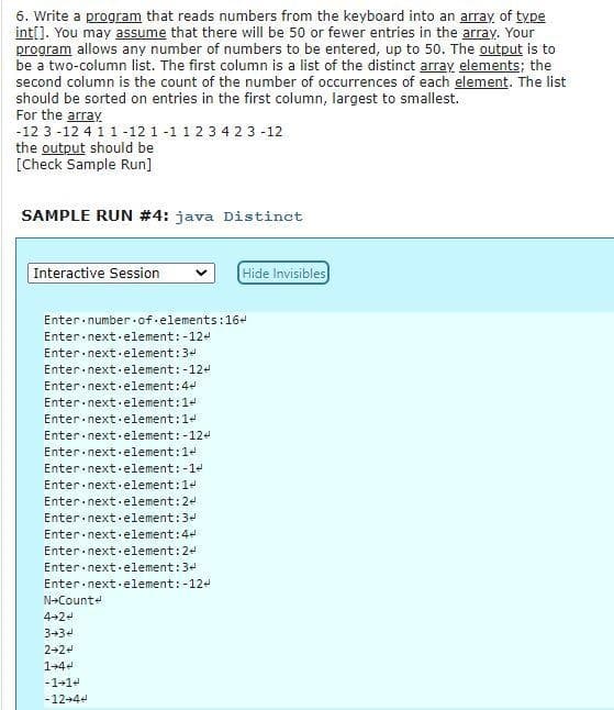 6. Write a program that reads numbers from the keyboard into an array of type
int[]. You may assume that there will be 50 or fewer entries in the array. Your
program allows any number of numbers to be entered, up to 50, The output is to
be a two-column list. The first column is a list of the distinct array elements; the
second column is the count of the number of occurrences of each element. The list
should be sorted on entries in the first column, largest to smallest.
For the array
-12 3 -12 4 11 -12 1-1 123 4 2 3 -12
the output should be
[Check Sample Run]
SAMPLE RUN #4: java Distinct
Interactive Session
Hide Invisibles
Enter number of.elements:16-
Enter.next element:-124
Enter next.element:34
Enter next.element:-12
Enter nextelement:4
Enter next element:14
Enter next.element:14
Enter next·element:-124
Enter next element:14
Enter next element:-1e
Enter next.element:1-
Enter next.element:24
Enter next.element:3
Enter nextelement:4-
Enter nextelement:24
Enter nextelement:3
Enter next.element: -124
N+Counte
4+24
334
2-24
1+44
-1+14
-12+4+
