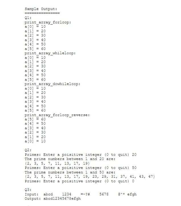 Sample Output:
==
Q1:
print_array_forloop:
a [0] = 10
a[1] = 20
a[2] = 30
a[3] = 40
a[4] = 50
a[5]
print_array_whileloop:
a[0] = 10
a[1] = 20
a[2] = 30
a[3] = 40
a [4] = 50
a[5] = 60
print_array_dowhileloop:
a [0] = 10
a [1] = 20
a [2] = 30
a[3] = 40
a [4] = 50
a[5] = 60
print_array_forloop_reverse:
a[5] = 60
a[4] = 50
a[3] = 40
a [2] = 30
a[1]
a [0] = 10
= 60
%3D
= 20
Q2:
Primes: Enter a poisitive integer (0 to quit) 20
The prime numbers between 1 and 20 are:
{2, 3, 5, 7, 11, 13, 17, 19}
Primes: Enter a poisitive integer (0 to quit) 50
The prime numbers between 1 and 50 are:
{2, 3, 5, 7, 11, 13, 17, 19, 23, 29, 31, 37, 41, 43, 47}
Primes: Enter a poisitive integer (0 to quit) 0
Q3:
Input:
Output: abcd12345678efgh
abcd
1234
=-?#
5678
@^* efgh
