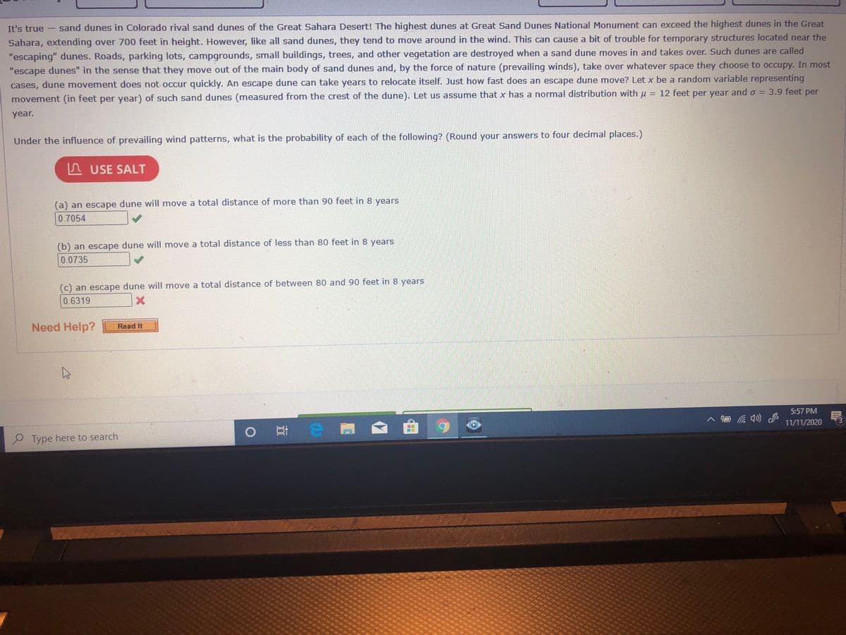 It's true
sand dunes in Colorado rival sand dunes of the Great Sahara Desert! The highest dunes at Great Sand Dunes National Monument can exceed the highest dunes in the Great
-
Sahara, extending over 700 feet in height. However, like all sand dunes, they tend to move around in the wind. This can cause a bit of trouble for temporary structures located near the
"escaping" dunes. Roads, parking lots, campgrounds, small buildings, trees, and other vegetation are destroyed when a sand dune moves in and takes over. Such dunes are called
"escape dunes" in the sense that they move out of the main body of sand dunes and, by the force of nature (prevailing winds), take over whatever space they choose to occupy. In most
cases, dune movement does not occur quickly. An escape dune can take years to relocate itself. Just how fast does an escape dune move? Let x be a random variable representing
movement (in feet per year) of such sand dunes (measured from the crest of the dune). Let us assume that x has a normal distribution with u = 12 feet per year and o = 3.9 feet per
year.
Under the influence of prevailing wind patterns, what is the probability of each of the following? (Round your answers to four decimal places.)
USE SALT
(a) an escape dune will move a total distance of more than 90 feet in 8 years
0.7054
(b) an escape dune will move a total distance of less than 80 feet in 8 years
0.0735
(c) an escape dune will move a total distance of between 80 and 90 feet in 8 years
0.6319
Need Help?
Read It
5:57 PM
11/11/2020
o 日e
Type here to search
