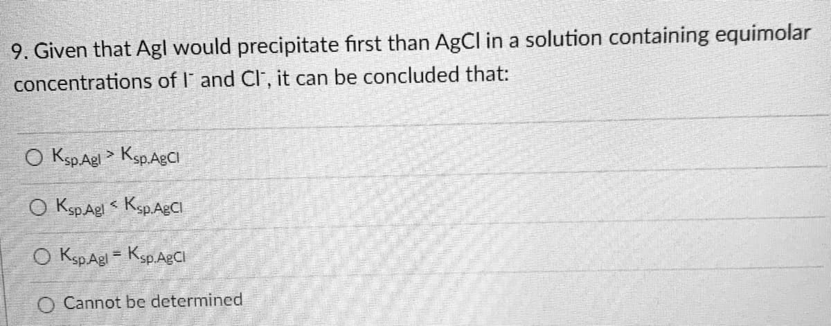 9. Given that Agl would precipitate first than AgCl in a solution containing equimolar
concentrations of I and Cl, it can be concluded that:
O Ksp.Agl > Ksp.AgCl
O Ksp Agl< Ksp.AgCl
O Ksp.Agl - Ksp.AgCl
Cannot be determined