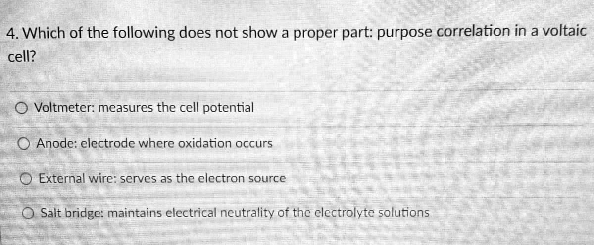 4. Which of the following does not show a proper part: purpose correlation in a voltaic
cell?
O Voltmeter: measures the cell potential
Anode: electrode where oxidation occurs
O External wire: serves as the electron source
Salt bridge: maintains electrical neutrality of the electrolyte solutions