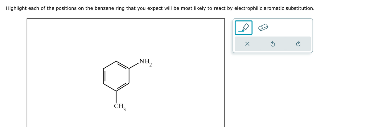 Highlight each of the positions on the benzene ring that you expect will be most likely to react by electrophilic aromatic substitution.
CH3
NH2
×