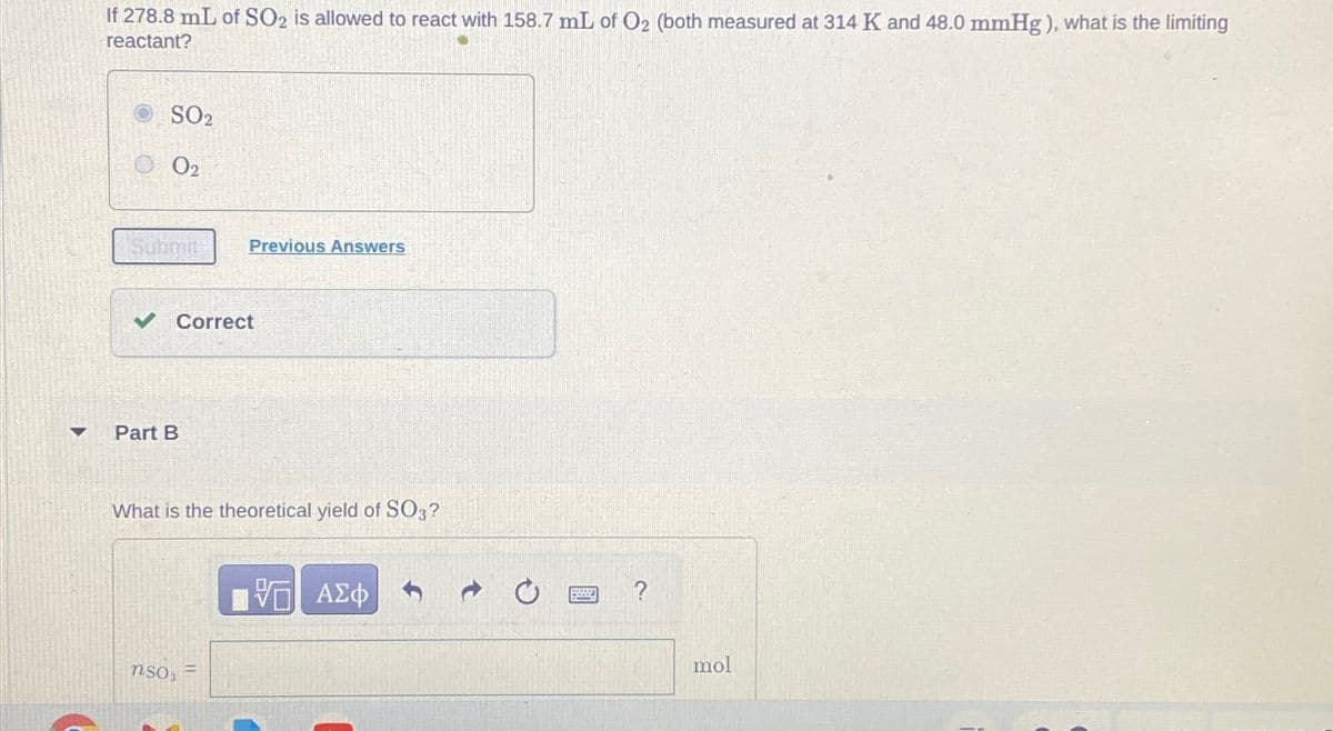 If 278.8 mL of SO2 is allowed to react with 158.7 mL of O2 (both measured at 314 K and 48.0 mmHg), what is the limiting
reactant?
SO2
02
Submit
Previous Answers
Part B
Correct
What is the theoretical yield of SO3?
ΜΕ ΑΣΦ
nso
?
mol