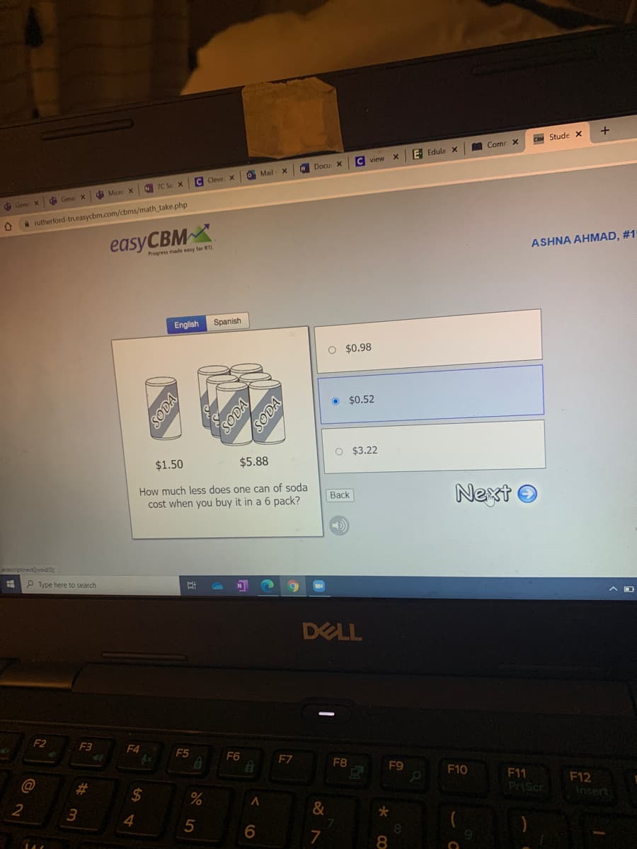 CaM Stude x
O Comr x
E- Edula x
W Docu X
O Mail
Cleve X
N 7C So X
di Micre X
GS Gene x
d Gene X
A rutherford-tn.easycbm.com/cbms/math_take.php
easyCBMX
ASHNA AHMAD, #1
Progress made easy for RTL
English
Spanish
O $0.98
• $0.52
O $3.22
$1.50
$5.88
How much less does one can of soda
cost when you buy it in a 6 pack?
Next O
Васk
ascriptnextvoid 0
P Type here to search
DELL
F2
F3
F4
F5
F6
F7
F8
F9
F10
F11
PrtScr
%23
F12
Insert
2
&
4
5
8.
7
8
SODA
te
