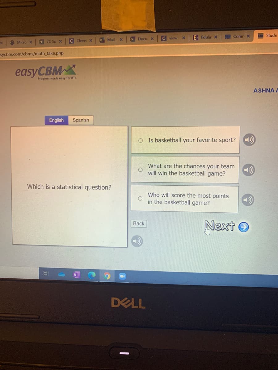 E Edula x
A Comr X
Stude
N 7C So x
C Clevei X
O Mail - x
WDocu X
C view
di Micro X
sycbm.com/cbms/math_take.php
easyCBM
Progress made easy for RTI.
ASHNA A
English
Spanish
O Is basketball your favorite sport?
What are the chances your team
will win the basketball game?
Which is a statistical question?
Who will score the most points
in the basketball game?
Next O
Back
DELL
