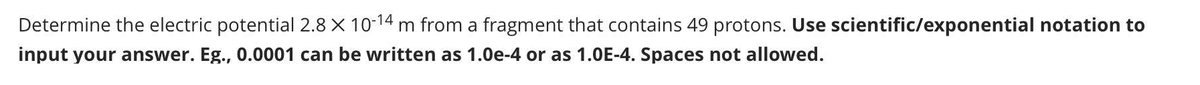 Determine the electric potential 2.8 X 10-14 m from a fragment that contains 49 protons. Use scientific/exponential notation to
input your answer. Eg., 0.0001 can be written as 1.0e-4 or as 1.0E-4. Spaces not allowed.