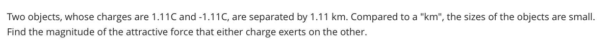 Two objects, whose charges are 1.11C and -1.11C, are separated by 1.11 km. Compared to a "km", the sizes of the objects are small.
Find the magnitude of the attractive force that either charge exerts on the other.