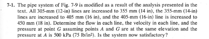 7-1. The pipe system of Fig. 7-9 is modified as a result of the analysis presented in the
text. All 305-mm (12-in) lines are increased to 355 mm (14 in), the 355-mm (14-in)
lines are increased to 405 mm (16 in), and the 405-mm (16-in) line is increased to
450 mm (18 in). Determine the flow in each line, the velocity in each line, and the
pressure at point G assuming points A and G are at the same elevation and the
pressure at A is 500 kPa (75 lb/in²). Is the system now satisfactory?
