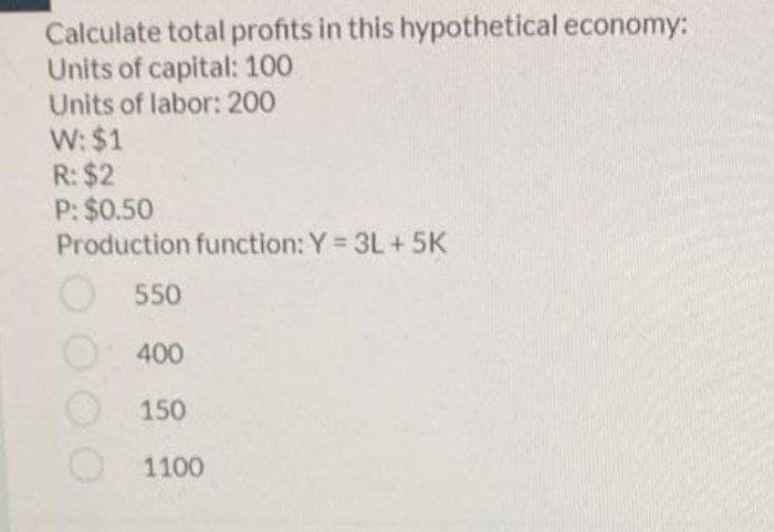 Calculate total profits in this hypothetical economy:
Units of capital: 100
Units of labor: 200
W: $1
R: $2
P: $0.50
Production function: Y 3L +5K
550
400
150
1100
