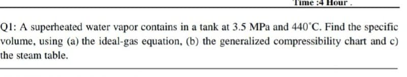 Time :4 Hour.
Ql: A superheated water vapor contains in a tank at 3.5 MPa and 440°C. Find the specific
volume, using (a) the ideal-gas equation, (b) the generalized compressibility chart and c)
the steam table.
