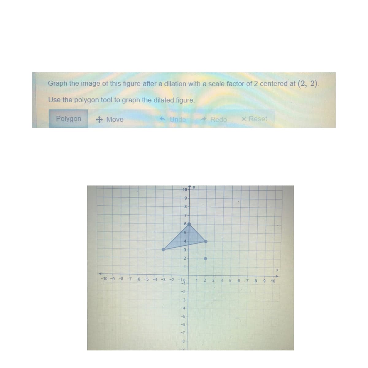 Graph the image of this figure after a dilation with a scale factor of 2 centered at (2, 2).
Use the polygon tool to graph the dilated figure.
Polygon
+ Move
A Undo
Redo
x. Reset
10-
9-
6
5
4-
3-
2-
1
-10 -9 -8 -7
-4 -3 -2 -1O
-6
-5
3
4.
5
6
8.
9
10
-2
-3
-4
-5
-6
-7
