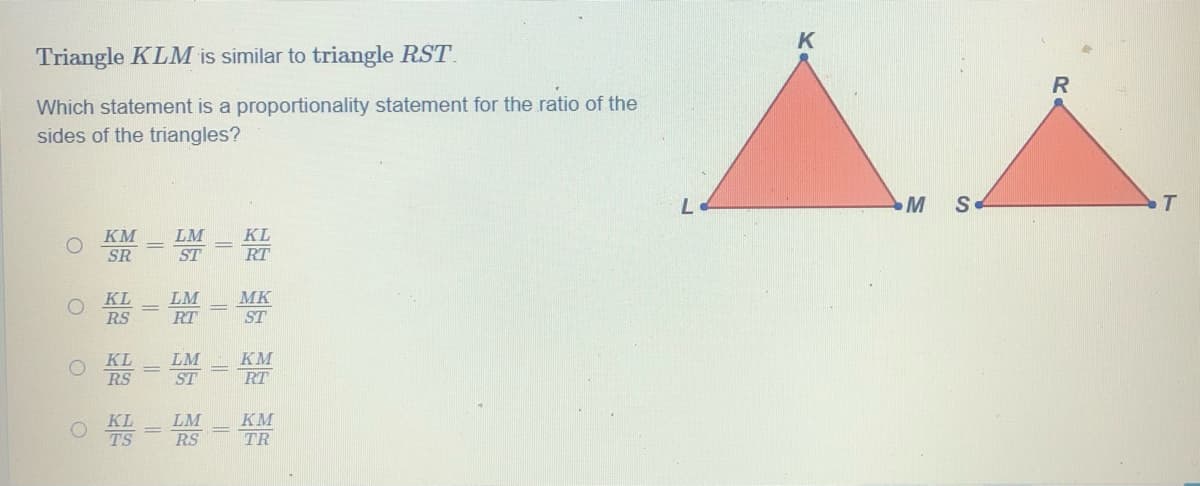 Triangle KLM is similar to triangle RST.
R
Which statement is a proportionality statement for the ratio of the
sides of the triangles?
M
S
LM
KL
KM
SR
RT
ST
KL
LM
MK
RS
RT
ST
KM
KL
RS
LM
ST
RT
KM
KL
TS
LM
RS
TR
