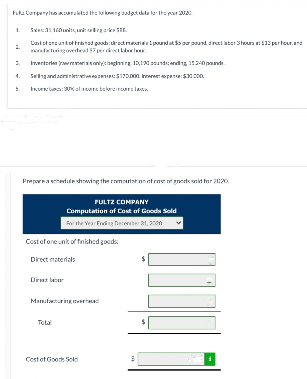 Fultz Company has accumulated the following budget data for the year 2020.
1.
2.
3.
4.
5.
Sales: 31,160 units, unit selling price $88.
Cost of one unit of finished goods: direct materials 1 pound at $5 per pound, direct labor 3 hours at $13 per hour, and
manufacturing overhead $7 per direct labor hour.
Inventories (raw materials only): beginning, 10,190 pounds; ending, 15,240 pounds.
Selling and administrative expenses: $170,000; interest expense: $30,000.
Income taxes: 30% of income before income taxes.
Prepare a schedule showing the computation of cost of goods sold for 2020.
Cost of one unit of finished goods:
FULTZ COMPANY
Computation of Cost of Goods Sold
For the Year Ending December 31, 2020
Direct materials
Direct labor
Manufacturing overhead
Total
Cost of Goods Sold
$
$
$
I