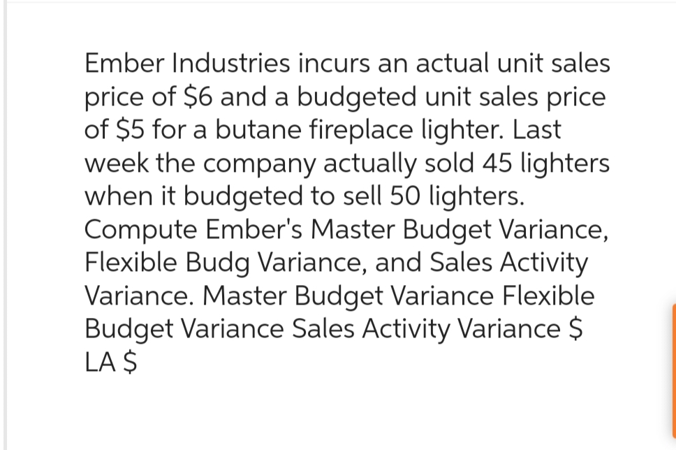 Ember Industries incurs an actual unit sales
price of $6 and a budgeted unit sales price
of $5 for a butane fireplace lighter. Last
week the company actually sold 45 lighters
when it budgeted to sell 50 lighters.
Compute Ember's Master Budget Variance,
Flexible Budg Variance, and Sales Activity
Variance. Master Budget Variance Flexible
Budget Variance Sales Activity Variance $
LA $