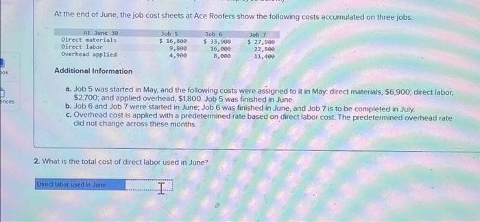 bok
ences
At the end of June, the job cost sheets at Ace Roofers show the following costs accumulated on three jobs.
At June 30
Direct materials
Direct labor
Overhead applied
Additional Information
Job 5
$ 16,800
9,800
4,900
Direct labor used in June
Job 6
$ 33,900
16,000
8,000
a. Job 5 was started in May, and the following costs were assigned to it in May, direct materials, $6,900, direct labor,
$2,700; and applied overhead, $1,800. Job 5 was finished in June.
b. Job 6 and Job 7 were started in June; Job 6 was finished in June, and Job 7 is to be completed in July.
c. Overhead cost is applied with a predetermined rate based on direct labor cost. The predetermined overhead rate
did not change across these months.
2. What is the total cost of direct labor used in June?
I
Job 7
$ 27,900
22,800
11,400