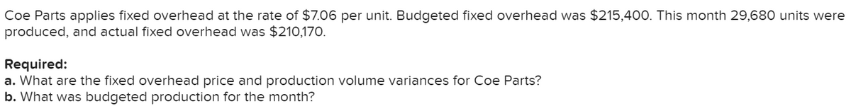 Coe Parts applies fixed overhead at the rate of $7.06 per unit. Budgeted fixed overhead was $215,400. This month 29,680 units were
produced, and actual fixed overhead was $210,170.
Required:
a. What are the fixed overhead price and production volume variances for Coe Parts?
b. What was budgeted production for the month?