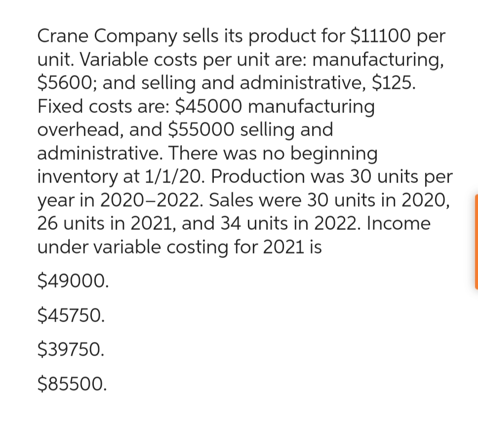 Crane Company sells its product for $11100 per
unit. Variable costs per unit are: manufacturing,
$5600; and selling and administrative, $125.
Fixed costs are: $45000 manufacturing
overhead, and $55000 selling and
administrative. There was no beginning
inventory at 1/1/20. Production was 30 units per
year in 2020-2022. Sales were 30 units in 2020,
26 units in 2021, and 34 units in 2022. Income
under variable costing for 2021 is
$49000.
$45750.
$39750.
$85500.