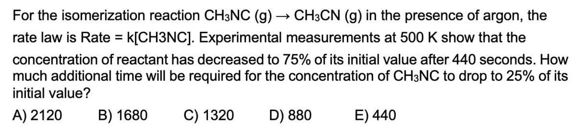 For the isomerization reaction CH3NC (g)
→>
CH3CN (g) in the presence of argon, the
rate law is Rate = k[CH3NC]. Experimental measurements at 500 K show that the
concentration of reactant has decreased to 75% of its initial value after 440 seconds. How
much additional time will be required for the concentration of CH3NC to drop to 25% of its
initial value?
A) 2120
B) 1680
C) 1320
D) 880
E) 440